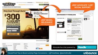 ExtremeTerrain Advocate Live Chat 
Social Proof Tips to Boost Landing Page Conversions | @ThreeDeep @aschottmuller 
JEEP ADVOCATE *LIVE* 
SOCIAL SUPPORT 
JEEP MODEL 
RELEVANCE 
(with matching photo) 
Advocate live chat powered by: www.needle.com 
 