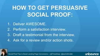 HOW TO GET PERSUASIVE 
SOCIAL PROOF: 
1. Deliver AWESOME. 
2. Perform a satisfaction interview. 
3. Draft a testimonial from the interview. 
4. Ask for a review and/or action shots. 
Social Proof Tips to Boost Landing Page Conversions | @ThreeDeep @aschottmuller 
 