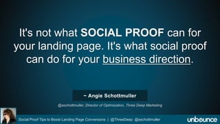 It's not what SOCIAL PROOF can for 
your landing page. It's what social proof 
can do for your business direction. 
~ Angie Schottmuller 
@aschottmuller, Director of Optimization, Three Deep Marketing 
Social Proof Tips to Boost Landing Page Conversions | @ThreeDeep @aschottmuller 
 