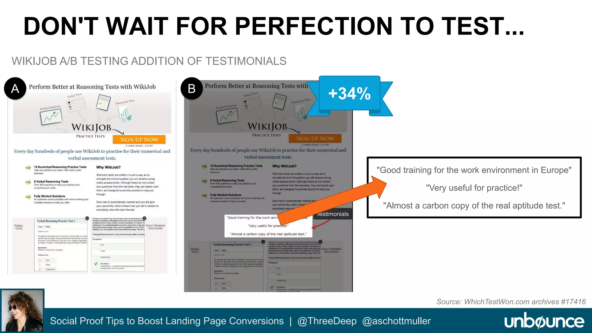 DON'T WAIT FOR PERFECTION TO TEST... 
"Good training for the work environment in Europe" 
"Very useful for practice!" 
"Almost a carbon copy of the real aptitude test." 
Social Proof Tips to Boost Landing Page Conversions | @ThreeDeep @aschottmuller 
Source: WhichTestWon.com archives #17416 
WIKIJOB A/B TESTING ADDITION OF TESTIMONIALS 
A B +34% 
 