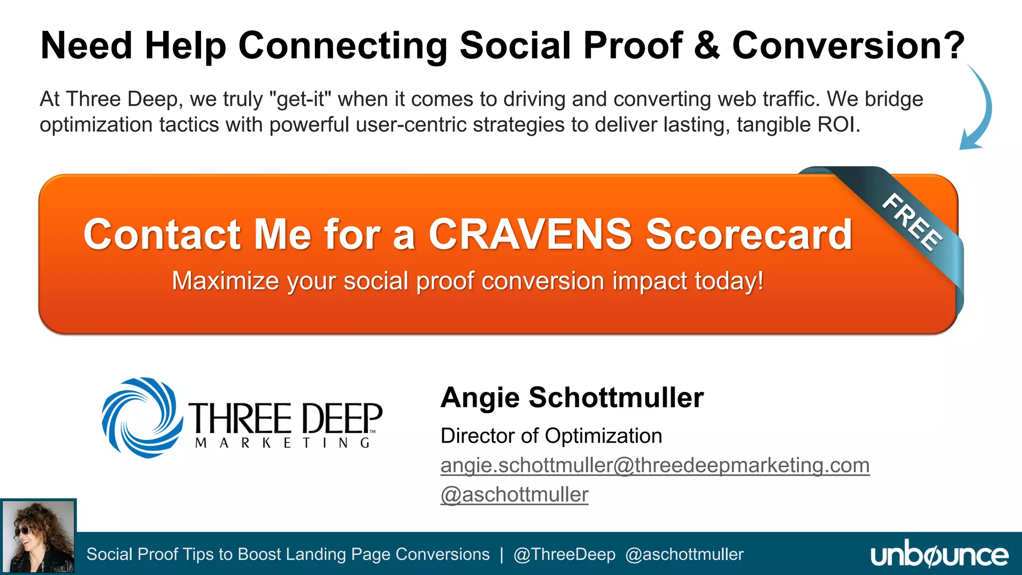 Need Help Connecting Social Proof & Conversion? 
At Three Deep, we truly "get-it" when it comes to driving and converting web traffic. We bridge 
optimization tactics with powerful user-centric strategies to deliver lasting, tangible ROI. 
Contact Me for a CRAVENS Scorecard 
Maximize your social proof conversion impact today! 
Angie Schottmuller 
Director of Optimization 
angie.schottmuller@threedeepmarketing.com 
@aschottmuller 
Social Proof Tips to Boost Landing Page Conversions | @ThreeDeep @aschottmuller 
 
