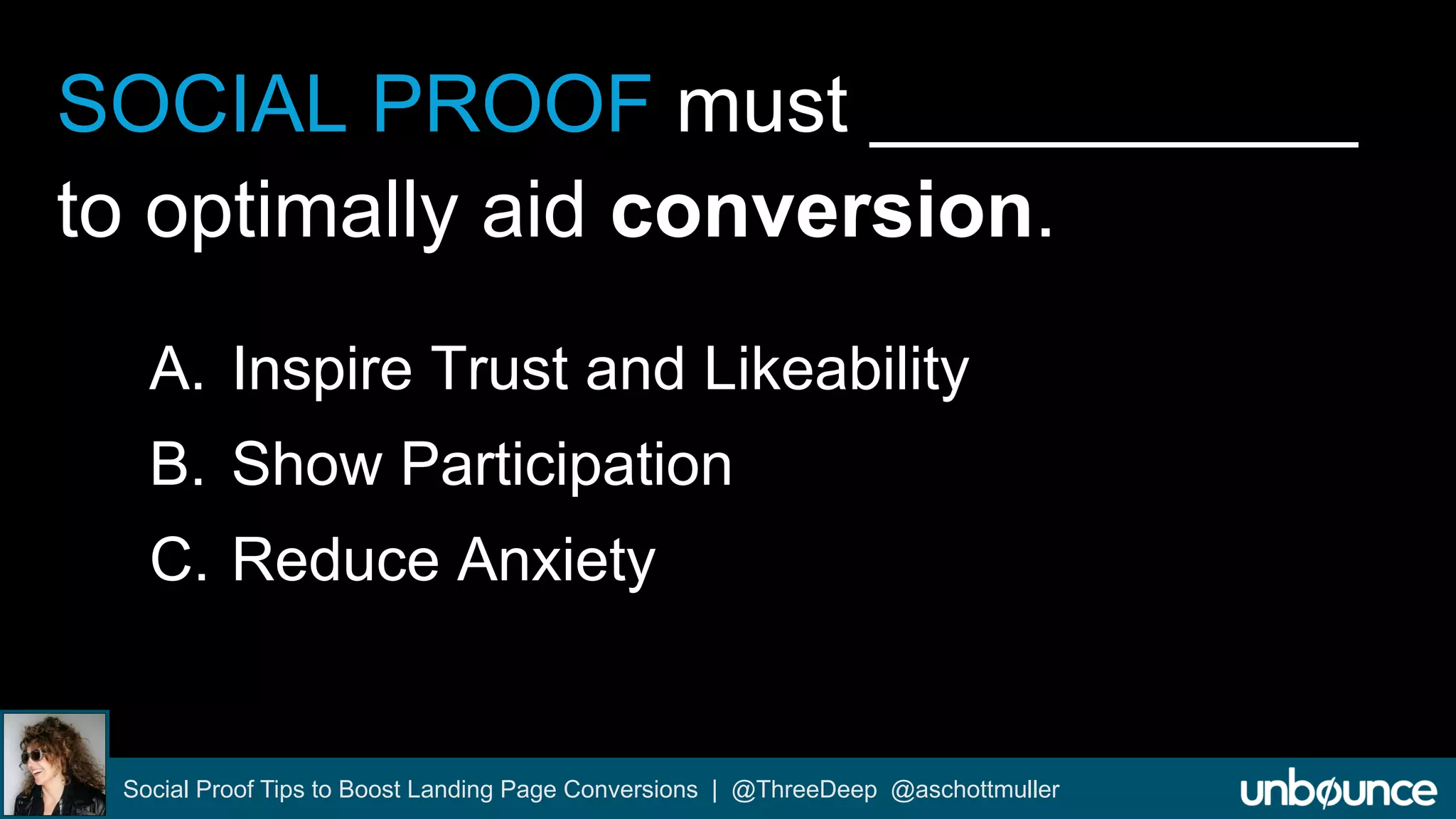 SOCIAL PROOF must ___________ 
to optimally aid conversion. 
A. Inspire Trust and Likeability 
B. Show Participation 
C. Reduce Anxiety 
Social Proof Tips to Boost Landing Page Conversions | @ThreeDeep @aschottmuller 
 