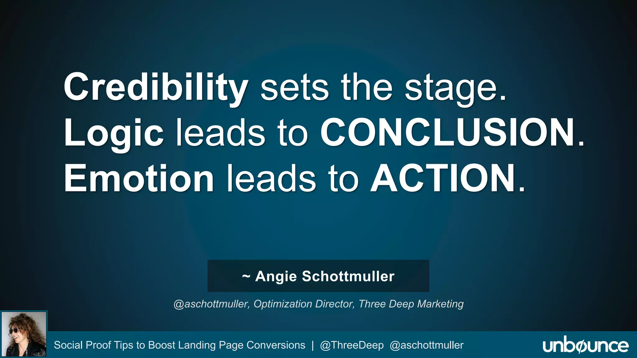 Credibility sets the stage. 
Logic leads to CONCLUSION. 
Emotion leads to ACTION. 
~ Angie Schottmuller 
@aschottmuller, Optimization Director, Three Deep Marketing 
Social Proof Tips to Boost Landing Page Conversions | @ThreeDeep @aschottmuller 
 