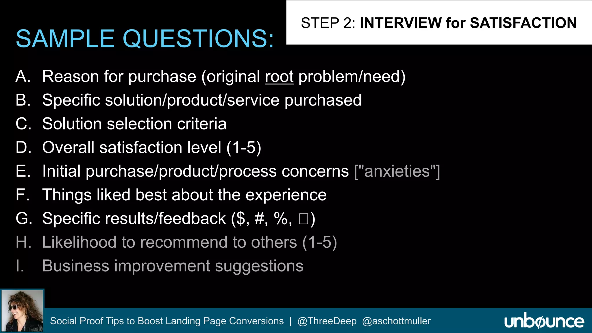 SAMPLE QUESTIONS: 
STEP 2: INTERVIEW for SATISFACTION 
A. Reason for purchase (original root problem/need) 
B. Specific solution/product/service purchased 
C. Solution selection criteria 
D. Overall satisfaction level (1-5) 
E. Initial purchase/product/process concerns ["anxieties"] 
F. Things liked best about the experience 
G. Specific results/feedback ($, #, %, ) 
H. Likelihood to recommend to others (1-5) 
I. Business improvement suggestions 
Social Proof Tips to Boost Landing Page Conversions | @ThreeDeep @aschottmuller 
 