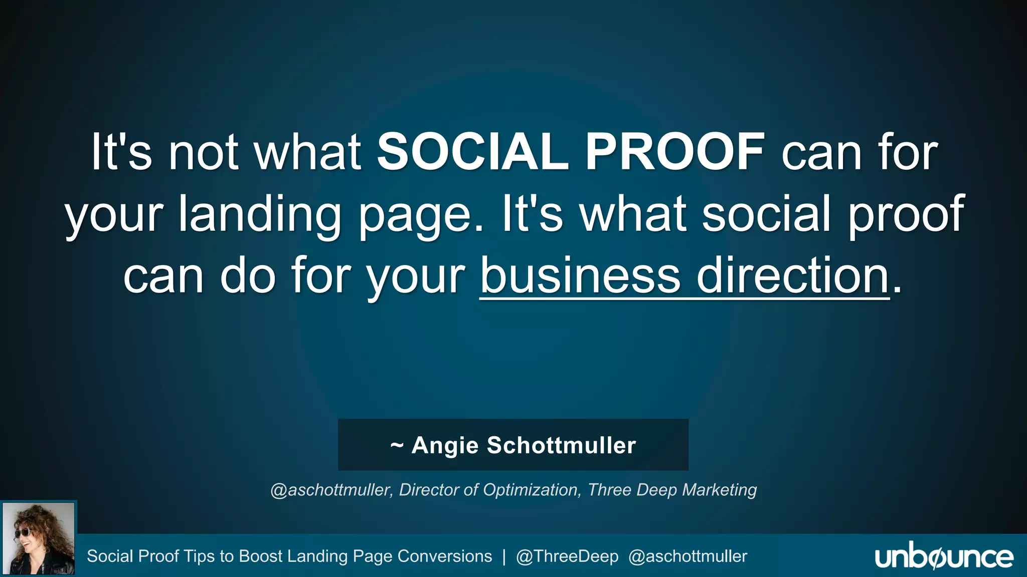It's not what SOCIAL PROOF can for 
your landing page. It's what social proof 
can do for your business direction. 
~ Angie Schottmuller 
@aschottmuller, Director of Optimization, Three Deep Marketing 
Social Proof Tips to Boost Landing Page Conversions | @ThreeDeep @aschottmuller 
 
