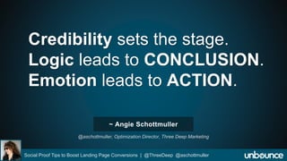 Credibility sets the stage. 
Logic leads to CONCLUSION. 
Emotion leads to ACTION. 
~ Angie Schottmuller 
@aschottmuller, Optimization Director, Three Deep Marketing 
Social Proof Tips to Boost Landing Page Conversions | @ThreeDeep @aschottmuller 
 