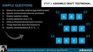 SAMPLE QUESTIONS: 
STEP 3: ASSEMBLE DRAFT TESTIMONIAL 
A. Reason for purchase (original root problem/need) 
B. Specific solution/product/service purchased 
C. Solution selection criteria 
D. Overall satisfaction level (1-5) 
E. Initial purchase/product/process concerns 
F. Things liked best about the experience 
G. Specific results/feedback ($, #, %, ) 
  
A B G 
  
B C F 
 
A E F 
Social Proof Tips to Boost Landing Page Conversions | @ThreeDeep @aschottmuller 
 
G 
 