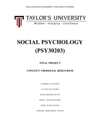 SOCIAL PSYCHOLOGY ASSIGNMENT 3: FINAL PROJECT (PSY30203)
SOCIAL PSYCHOLOGY
(PSY30203)
FINAL PROJECT
CONCEPT: PROSOCIAL BEHAVIOUR
DARSHIINI VIG (0319359)
TAN WEN HAO (0319923)
ILHAMI IBRAHIM (0319155)
IRYNNA ANNUAR (03178460)
CHONG KE QUN (0319214)
KAROLINA BONDARENKO (0316354)
 