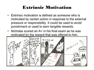 Extrinsic Motivation
• Extrinsic motivation is defined as someone who is
motivated by certain action in response to the external
pressure or responsibility. It could be used to avoid
punishment or used to earn tangible rewards.
• Nicholas scored an A+ in his final exam as he was
motivated by the reward that was offered to him.
 