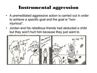 Instrumental aggression
• A premeditated aggressive action is carried out in order
to achieve a specific goal and the goal is "non-
injurious".
• Jordan and his rebellious friends had abducted a child
but they won't hurt him because they just want to
blackmail his parents.
 