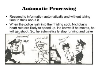 Automatic Processing
• Respond to information automatically and without taking
time to think about it.
• When the police rush into their hiding spot, Nicholas's
heart rate are likely to speed up. He knows if he moves, he
will get shoot. So, he automatically stop running and gave
himself in.
 