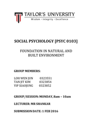 SOCIAL PSYCHOLOGY [PSYC 0103]
FOUNDATION IN NATURAL AND
BUILT ENVIRONMENT
GROUP MEMBERS:
LOH WEN JUN 0323551
TAN JIT KIM 0323854
YIP XIAOJUNG 0323852
GROUP/SESSION:MONDAY,8am – 10am
LECTURER: MR SHANKAR
SUBMISSIONDATE: 1 FEB 2016
 