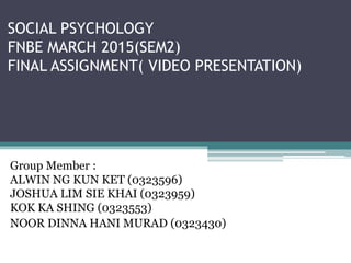 SOCIAL PSYCHOLOGY
FNBE MARCH 2015(SEM2)
FINAL ASSIGNMENT( VIDEO PRESENTATION)
Group Member :
ALWIN NG KUN KET (0323596)
JOSHUA LIM SIE KHAI (0323959)
KOK KA SHING (0323553)
NOOR DINNA HANI MURAD (0323430)
 