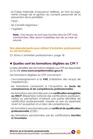 13Réforme de la formation professionnelle
- la Caisse nationale d’assurance vieillesse, en tant qu’orga-
nisme chargé de la gestion du compte personnel de la
prévention de la pénibilité ;
- l’Etat ;
- les Conseils régionaux ;
- l’Agefiph.
Nota : Ces heures ne sont pas inscrites dans le CPF mais
mentionnées. Elles seront mobilisées lors de sa mise en
oeuvre.
Des abondements pour défaut d’entretien professionnel
ou de formation
Cf. fiche « L’entretien professionnel », page 18
◆◆ Quelles sont les formations éligibles au CPF ?
La liste détaillée des formations éligibles au CPF est disponible
sur le site www.moncompteformation.gouv.fr
Les formations éligibles au CPF concernent :
- l’accompagnement à la VAE (Validation des acquis de
l’expérience) ;
- les formations conduisant à l’acquisition du Socle de
connaissances et de compétences professionnelles ;
- les formations sanctionnées par une certification enregistrée
au RNCP (Répertoire national des certifications profession-
nelles) ou permettant d’obtenir une partie identifiée de
certification professionnelle, classée au sein du répertoire
visant à l’acquisition d’un bloc de compétences ;
- les formations sanctionnées par un certificat de qualification
professionnelle (CQP) ;
- les formations sanctionnées par les certifications inscrites
à l’inventaire ;
Rendre le salarié acteur de sa formation : le compte personnel de formation (CPF)
 