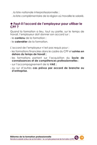 15Réforme de la formation professionnelle
. la liste nationale interprofessionnelle ;
. la liste complémentaire de la région où travaille le salarié.
◆◆ Faut-il l’accord de l’employeur pour utiliser le
CPF ?
Quand la formation a lieu, tout ou partie, sur le temps de
travail, l’employeur doit donner son accord sur :
- le contenu de la formation ;
- le calendrier de la formation.
L’accord de l’employeur n’est pas requis pour :
- les formations financées dans le cadre du CPF et suivies en
dehors du temps de travail ;
- les formations portant sur l’acquisition du Socle de
connaissances et de compétences professionnelles ;
- sur l’accompagnement de la VAE ;
- ou sur d’autres cas prévus par accord de branche ou
d’entreprise.
Rendre le salarié acteur de sa formation : le compte personnel de formation (CPF)
 