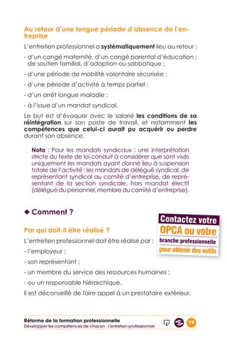 19Réforme de la formation professionnelle
Au retour d’une longue période d’absence de l’en-
treprise
L’entretien professionnel a systématiquement lieu au retour :
- d’un congé maternité, d’un congé parental d’éducation ;
de soutien familial, d’adoption ou sabbatique ;
- d’une période de mobilité volontaire sécurisée ;
- d’une période d’activité à temps partiel ;
- d’un arrêt longue maladie ;
- à l’issue d’un mandat syndical.
Le but est d’évoquer avec le salarié les conditions de sa
réintégration sur son poste de travail, et notamment les
compétences que celui-ci aurait pu acquérir ou perdre
durant son absence.
Nota : Pour les mandats syndicaux : une interprétation
stricte du texte de loi conduit à considérer que sont visés
uniquement les mandats ayant donné lieu à suspension
totale de l’activité : les mandats de délégué syndical, de
représentant syndical au comité d’entreprise, de repré-
sentant de la section syndicale, hors mandat électif
(délégué du personnel, membre du comité d’entreprise).
◆◆ Comment ?
Par qui doit-il être réalisé ?
L’entretien professionnel doit être réalisé par :
- l’employeur ;
- son représentant ;
- un membre du service des ressources humaines ;
- ou un responsable hiérarchique.
Il est déconseillé de faire appel à un prestataire extérieur.
Développer les compétences de chacun : l’entretien professionnel
 