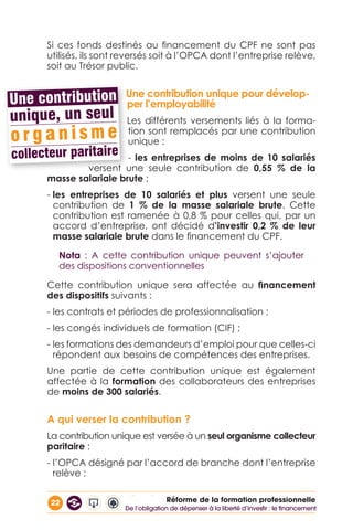 22 Réforme de la formation professionnelle
Si ces fonds destinés au financement du CPF ne sont pas
utilisés, ils sont reversés soit à l’OPCA dont l’entreprise relève,
soit au Trésor public.
Une contribution unique pour dévelop-
per l’employabilité
Les différents versements liés à la forma-
tion sont remplacés par une contribution
unique :
- les entreprises de moins de 10 salariés
versent une seule contribution de 0,55 % de la
masse salariale brute ;
- les entreprises de 10 salariés et plus versent une seule
contribution de 1 % de la masse salariale brute. Cette
contribution est ramenée à 0,8 % pour celles qui, par un
accord d’entreprise, ont décidé d’investir 0,2 % de leur
masse salariale brute dans le financement du CPF.
Nota : A cette contribution unique peuvent s’ajouter
des dispositions conventionnelles
Cette contribution unique sera affectée au financement
des dispositifs suivants :
- les contrats et périodes de professionnalisation ;
- les congés individuels de formation (CIF) ;
- les formations des demandeurs d’emploi pour que celles-ci
répondent aux besoins de compétences des entreprises.
Une partie de cette contribution unique est également
affectée à la formation des collaborateurs des entreprises
de moins de 300 salariés.
A qui verser la contribution ?
La contribution unique est versée à un seul organisme collecteur
paritaire :
- l’OPCA désigné par l’accord de branche dont l’entreprise
relève ;
De l’obligation de dépenser à la liberté d’investir : le financement
 