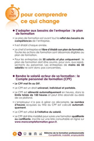 4 Réforme de la formation professionnelle
pour comprendre 		
ce qui change
◆◆ S’adapter aux besoins de l’entreprise : le plan
de formation
• Le plan de formation est avant tout le reflet des besoins de
compétences de l’entreprise.
• Il est établi chaque année.
• Le chef d’entreprise est libre d’établir son plan de formation.
Toutes les actions de formation sont désormais éligibles au
plan de formation.
• Pour les entreprises de 50 salariés et plus uniquement : le
plan de formation doit être soumis, pour avis, aux repré-
sentants du personnel. Les entreprises de moins de 50
salariés ne sont donc pas concernées.
◆◆ Rendre le salarié acteur de sa formation : le
Compte personnel de formation (CPF)
• Le CPF met fin au DIF.
• Le CPF est un droit universel, individuel et portable.
• Le CPF est alimenté automatiquement en heures, dans la
limite totale de 150 heures et peut être abondé au-delà
de ce plafond.
• L’employeur n’a pas à gérer ce décompte. Le nombre
d’heures acquises au titre du CPF est calculé automati-
quement.
• Le CPF est utilisé à l’initiative du salarié.
• Le CPF doit être mobilisé pour suivre une formation qualifiante
ou certifiante, inscrite sur une liste consultable en ligne sur
www.moncompteformation.gouv.fr.
3
min
3
min
Compétitivité, mobilité, employabilité
 