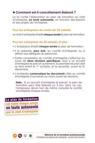 8 Réforme de la formation professionnelle
◆◆ Comment est-il concrètement élaboré ?
La loi confie l’élaboration du plan de formation au chef
d’entreprise, en toute autonomie, en fonction des besoins
et des projets de l’entreprise.
Pour les entreprises de moins de 50 salariés
Le chef d’entreprise établit chaque année le plan de formation.
Pour les entreprises de 50 salariés et plus
• L’employeur établit chaque année le plan de formation.
• Il le présente, pour avis, au comité d’entreprise, ou à
défaut aux délégués du personnel.
• Cette consultation du comité d’entreprise s’effectue au
cours de deux réunions spécifiques. Sauf si un accord
d’entreprise le prévoit autrement, la première réunion doit
se tenir avant le 1er
octobre, et la seconde, avant le 31
décembre.
• L’entreprise communique les documents utiles au comité
d’entreprise 3 semaines au moins avant les réunions.
Nota : Si un accord d’entreprise le prévoit, le plan de
formation peut être élaboré sur 3 ans. Dans ce cas,
l’employeur devra tout de même consulter le comité
d’entreprise chaque année.
S’adapter aux besoins de l’entreprise : le plan de formation
 