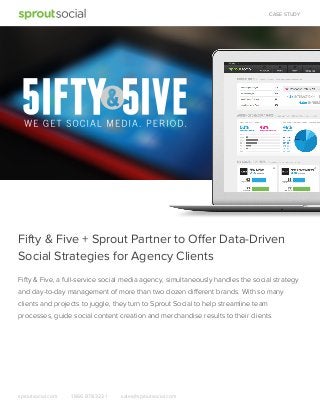CASE STUDY

Fifty & Five + Sprout Partner to Offer Data-Driven
Social Strategies for Agency Clients
Fifty & Five, a full-service social media agency, simultaneously handles the social strategy
and day-to-day management of more than two dozen different brands. With so many
clients and projects to juggle, they turn to Sprout Social to help streamline team
processes, guide social content creation and merchandise results to their clients.

sproutsocial.com

1.866.878.3231

sales@sproutsocial.com

 