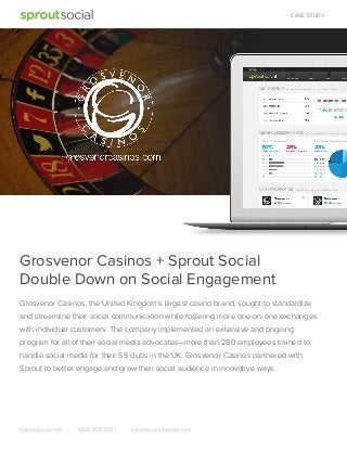 CASE STUDY

Grosvenor Casinos + Sprout Social
Double Down on Social Engagement
Grosvenor Casinos, the United Kingdom’s largest casino brand, sought to standardize
and streamline their social communication while fostering more one-on-one exchanges
with individual customers. The company implemented an extensive and ongoing
program for all of their social media advocates—more than 280 employees trained to
handle social media for their 55 clubs in the UK. Grosvenor Casinos partnered with
Sprout to better engage and grow their social audience in innovative ways.

sproutsocial.com

1.866.878.3231

sales@sproutsocial.com

 