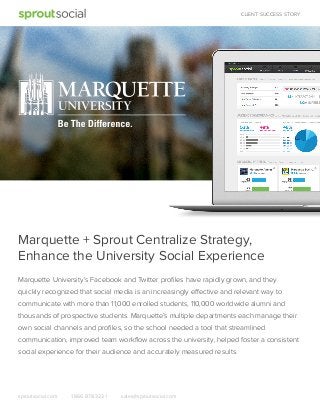 CLIENT SUCCESS STORY

Marquette + Sprout Centralize Strategy,
Enhance the University Social Experience
Marquette University’s Facebook and Twitter proﬁles have rapidly grown, and they
quickly recognized that social media is an increasingly effective and relevant way to
communicate with more than 11,000 enrolled students, 110,000 worldwide alumni and
thousands of prospective students. Marquette’s multiple departments each manage their
own social channels and proﬁles, so the school needed a tool that streamlined
communication, improved team workﬂow across the university, helped foster a consistent
social experience for their audience and accurately measured results.

sproutsocial.com

1.866.878.3231

sales@sproutsocial.com

 