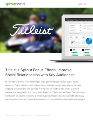 CASE STUDY

Titleist + Sprout Focus Efforts, Improve
Social Relationships with Key Audiences
In an effort to deliver more meaningful engagement across various social media
channels, Titleist needed to identify a partner and platform that would help facilitate
ongoing conversations and develop more personal relationships with a targeted
audience of avid golfers and brand fans. To do this, Titleist tapped Spout Social to help
build upon an organic following of loyalists, publish focused content, create a two-way
social conversation with their customers and turn social ﬁndings into actionable insights.

sproutsocial.com

1.866.878.3231

sales@sproutsocial.com

 