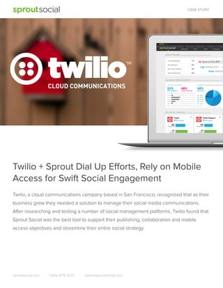 CASE STUDY

Twilio + Sprout Dial Up Efforts, Rely on Mobile
Access for Swift Social Engagement
Twilio, a cloud communications company based in San Francisco, recognized that as their
business grew they needed a solution to manage their social media communications.
After researching and testing a number of social management platforms, Twilio found that
Sprout Social was the best tool to support their publishing, collaboration and mobile
access objectives and streamline their entire social strategy.

sproutsocial.com

1.866.878.3231

sales@sproutsocial.com

 