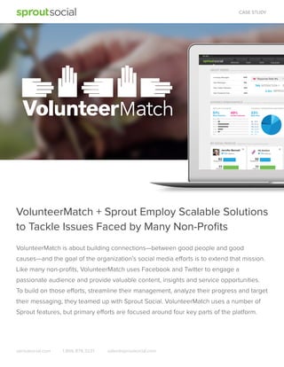 CASE STUDY

Across VolunteerMatch’s Twitter and Facebook accounts

5%

795
2.5m

Across VolunteerMatch’s Twitter and Facebook account

51%

49%

33%

VolunteerMatch + Sprout Employ Scalable Solutions
to Tackle Issues Faced by Many Non-Proﬁts
VolunteerMatch is about building connections—between good people and good
causes—and the goal of the organization’s social media efforts is to extend that mission.
Like many non-proﬁts, VolunteerMatch uses Facebook and Twitter to engage a
passionate audience and provide valuable content, insights and service opportunities.
To build on those efforts, streamline their management, analyze their progress and target
their messaging, they teamed up with Sprout Social. VolunteerMatch uses a number of
Sprout features, but primary efforts are focused around four key parts of the platform.

sproutsocial.com

1.866.878.3231

sales@sproutsocial.com

 
