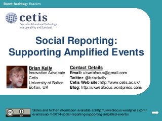 Social Reporting:
Supporting Amplified Events
Brian Kelly
Innovation Advocate
Cetis
University of Bolton
Bolton, UK
Contact Details
Email: ukwebfocus@gmail.com
Twitter: @briankelly
Cetis Web site: http://www.cetis.ac.uk/
Blog: http://ukwebfocus.wordpress.com/
Slides and further information available at http://ukwebfocus.wordpress.com/
events/saoim-2014-social-reporting-supporting-amplified-events/
Event hashtag: #saoim
 