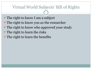 Virtual World Subjects’ Bill of Rights The right to know I am a subject The right to know you  as  the researcher The right to know who approved your study The right to learn the risks The right to learn the benefits 