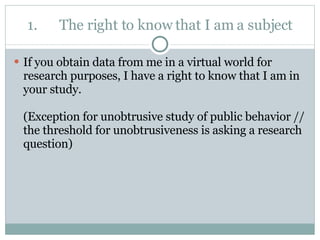 1. The right to know that I am a subject If you obtain data from me in a virtual world for research purposes, I have a right to know that I am in your study. (Exception for unobtrusive study of public behavior // the threshold for unobtrusiveness is asking a research question) 