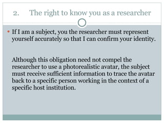2. The right to know you as a researcher If I am a subject, you the researcher must represent yourself accurately so that I can confirm your identity.  Although this obligation need not compel the researcher to use a photorealistic avatar, the subject must receive sufficient information to trace the avatar back to a specific person working in the context of a specific host institution. 