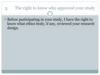 3. The right to know who approved your study Before participating in your study, I have the right to know what ethics body, if any, reviewed your research design. 