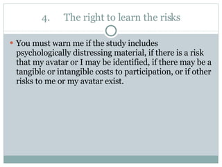 4. The right to learn the risks You must warn me if the study includes psychologically distressing material, if there is a risk that my avatar or I may be identified, if there may be a tangible or intangible costs to participation, or if other risks to me or my avatar exist.  