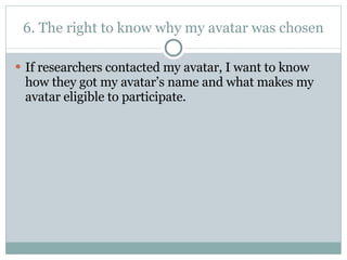 6. The right to know why my avatar was chosen If researchers contacted my avatar, I want to know how they got my avatar’s name and what makes my avatar eligible to participate.  