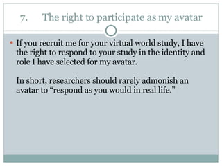 7. The right to participate as my avatar If you recruit me for your virtual world study, I have the right to respond to your study in the identity and role I have selected for my avatar.  In short, researchers should rarely admonish an avatar to “respond as you would in real life.” 
