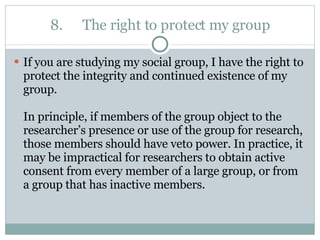 8. The right to protect my group If you are studying my social group, I have the right to protect the integrity and continued existence of my group.  In principle, if members of the group object to the researcher’s presence or use of the group for research, those members should have veto power. In practice, it may be impractical for researchers to obtain active consent from every member of a large group, or from a group that has inactive members. 