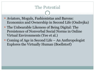 The Potential Aviators, Moguls, Fashionistas and Barons: Economics and Ownership in Second Life (Ondrejka) The Unbearable Likeness of Being Digital: The Persistence of Nonverbal Social Norms in Online Virtual Environments (Yee et al.) Coming of Age in Second Life – An Anthropologist Explores the Virtually Human (Boellstorf) 