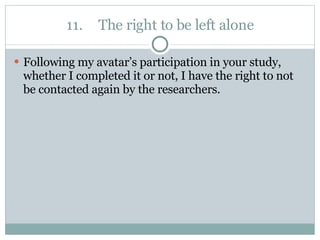 11. The right to be left alone Following my avatar’s participation in your study, whether I completed it or not, I have the right to not be contacted again by the researchers. 