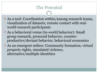 The Potential As a tool: Coordination within/among research teams, visualization of datasets, remote contact with real-world research participants As a behavioral venue (in-world behavior): Small group research, prosocial behavior, counter-productive/deviant behavior, behavioral economics As an emergent milieu: Community formation, virtual property rights, simulated violence, alternative/multiple identities 