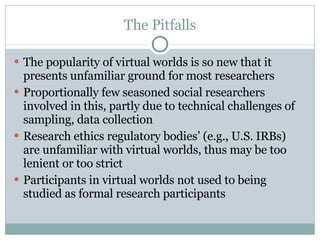 The Pitfalls The popularity of virtual worlds is so new that it presents unfamiliar ground for most researchers Proportionally few seasoned social researchers involved in this, partly due to technical challenges of sampling, data collection Research ethics regulatory bodies’ (e.g., U.S. IRBs) are unfamiliar with virtual worlds, thus may be too lenient or too strict Participants in virtual worlds not used to being studied as formal research participants 