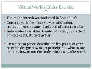 Virtual Worlds Ethics Exercise Topic: Job interviews conducted in Second Life Outcome variables: Interviewee satisfaction, reputation of company, likelihood of accepting offer Independent variables: Gender of avatar, mode (text or voice chat), attire of avatar On a piece of paper, describe the key points of your research design: how to get participants, what to say to them, how to run the study, what to say afterwards  