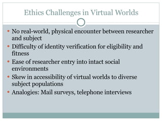 Ethics Challenges in Virtual Worlds No real-world, physical encounter between researcher and subject Difficulty of identity verification for eligibility and fitness Ease of researcher entry into intact social environments Skew in accessibility of virtual worlds to diverse subject populations Analogies: Mail surveys, telephone interviews 