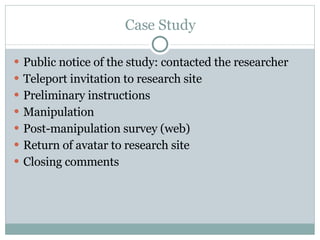 Case Study Public notice of the study: contacted the researcher Teleport invitation to research site Preliminary instructions Manipulation Post-manipulation survey (web) Return of avatar to research site Closing comments 