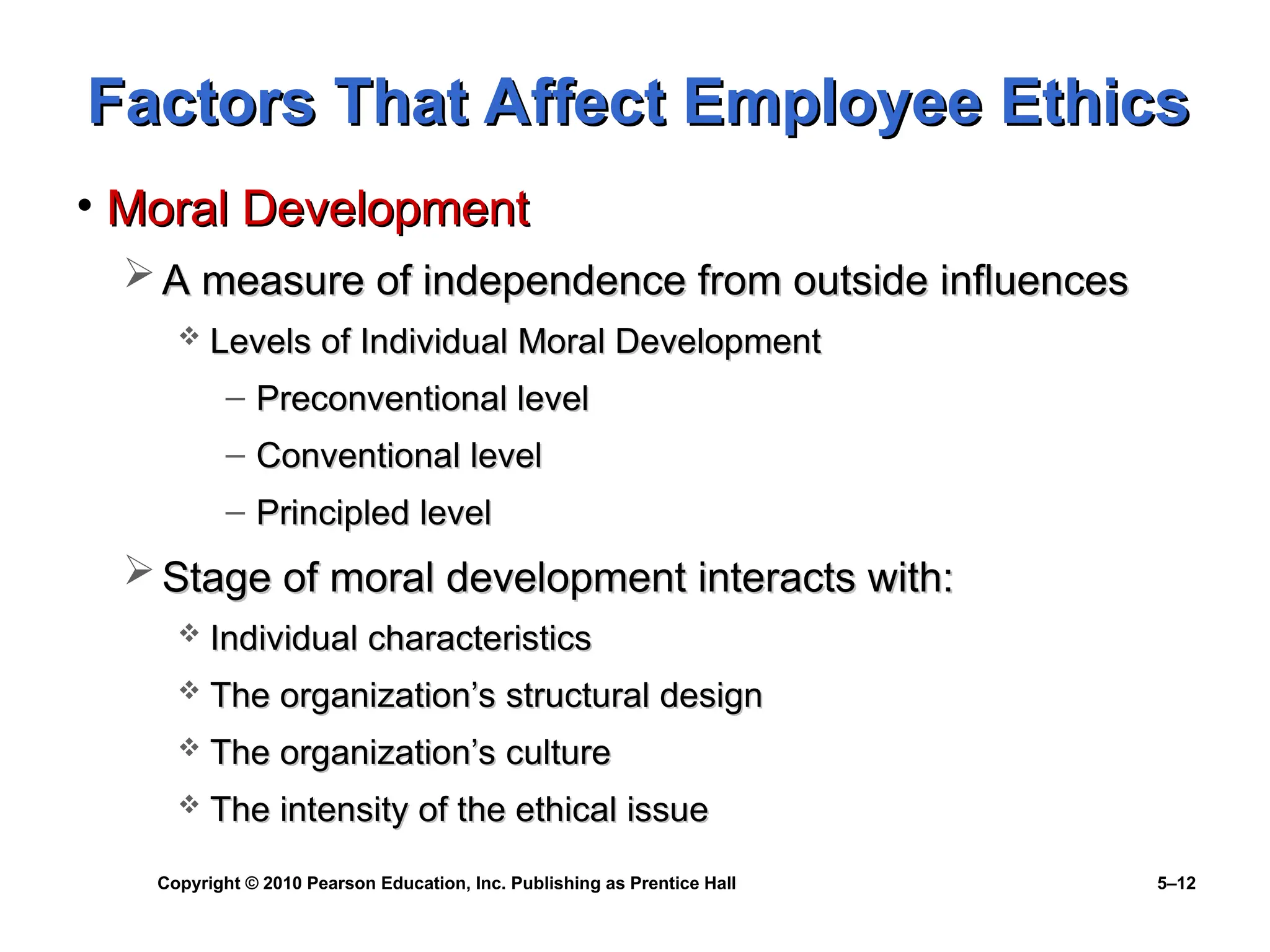 Copyright © 2010 Pearson Education, Inc. Publishing as Prentice Hall 5–12
Factors That Affect Employee Ethics
Factors That Affect Employee Ethics
• Moral Development
Moral Development
 A measure of independence from outside influences
A measure of independence from outside influences
 Levels of Individual Moral Development
Levels of Individual Moral Development
– Preconventional level
Preconventional level
– Conventional level
Conventional level
– Principled level
Principled level
 Stage of moral development interacts with:
Stage of moral development interacts with:
 Individual characteristics
Individual characteristics
 The organization’s structural design
The organization’s structural design
 The organization’s culture
The organization’s culture
 The intensity of the ethical issue
The intensity of the ethical issue
 