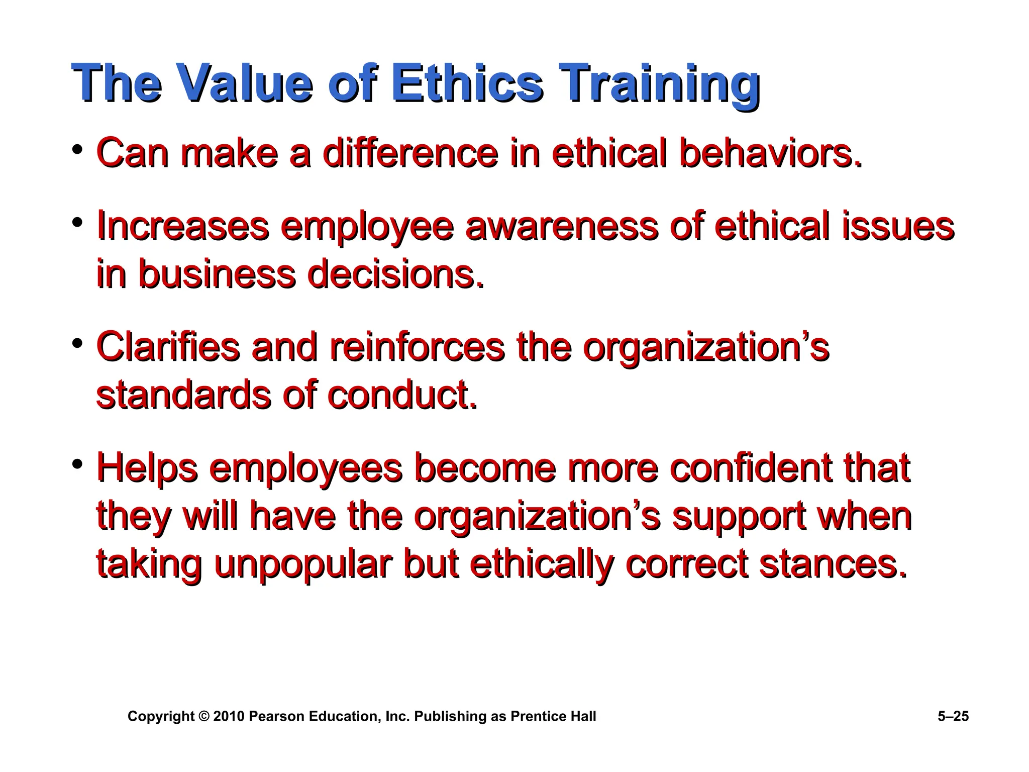 Copyright © 2010 Pearson Education, Inc. Publishing as Prentice Hall 5–25
The Value of Ethics Training
The Value of Ethics Training
• Can make a difference in ethical behaviors.
Can make a difference in ethical behaviors.
• Increases employee awareness of ethical issues
Increases employee awareness of ethical issues
in business decisions.
in business decisions.
• Clarifies and reinforces the organization’s
Clarifies and reinforces the organization’s
standards of conduct.
standards of conduct.
• Helps employees become more confident that
Helps employees become more confident that
they will have the organization’s support when
they will have the organization’s support when
taking unpopular but ethically correct stances.
taking unpopular but ethically correct stances.
 