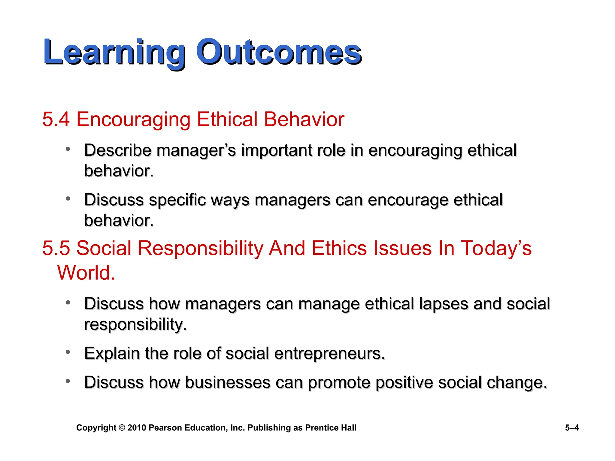 Copyright © 2010 Pearson Education, Inc. Publishing as Prentice Hall 5–4
Learning Outcomes
Learning Outcomes
5.4 Encouraging Ethical Behavior
• Describe manager’s important role in encouraging ethical
Describe manager’s important role in encouraging ethical
behavior.
behavior.
• Discuss specific ways managers can encourage ethical
Discuss specific ways managers can encourage ethical
behavior.
behavior.
5.5 Social Responsibility And Ethics Issues In Today’s
World.
• Discuss how managers can manage ethical lapses and social
Discuss how managers can manage ethical lapses and social
responsibility.
responsibility.
• Explain the role of social entrepreneurs.
Explain the role of social entrepreneurs.
• Discuss how businesses can promote positive social change.
Discuss how businesses can promote positive social change.
 