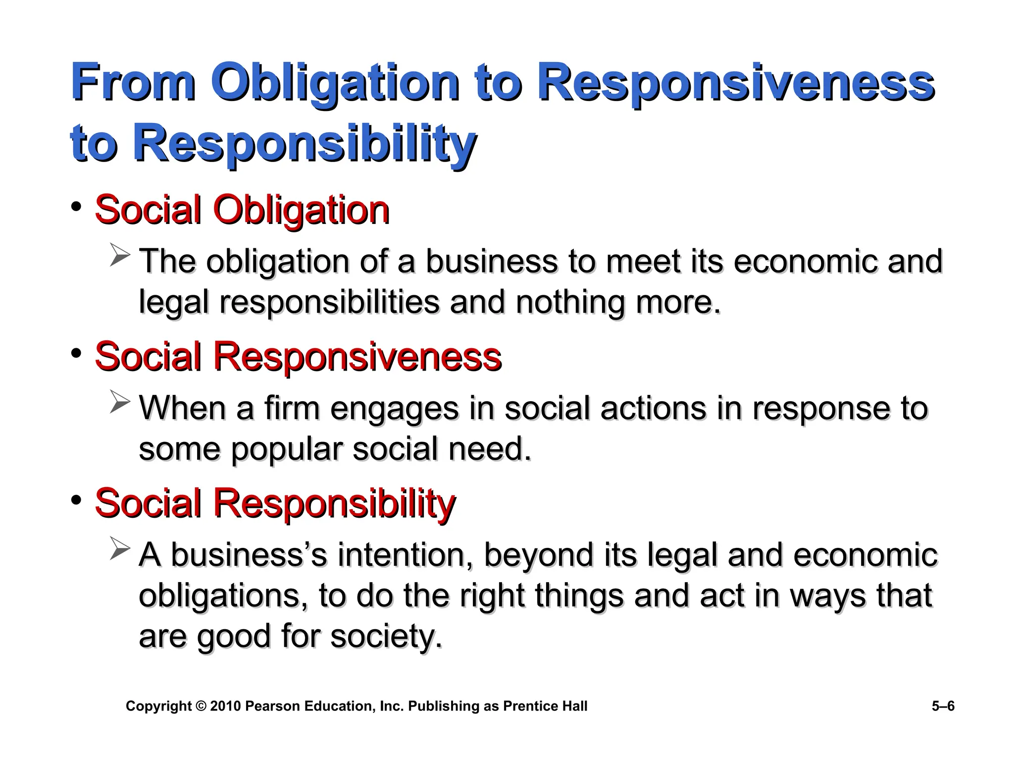Copyright © 2010 Pearson Education, Inc. Publishing as Prentice Hall 5–6
From Obligation to Responsiveness
From Obligation to Responsiveness
to Responsibility
to Responsibility
• Social Obligation
Social Obligation
 The obligation of a business to meet its economic and
The obligation of a business to meet its economic and
legal responsibilities and nothing more.
legal responsibilities and nothing more.
• Social Responsiveness
Social Responsiveness
 When a firm engages in social actions in response to
When a firm engages in social actions in response to
some popular social need.
some popular social need.
• Social Responsibility
Social Responsibility
 A business’s intention, beyond its legal and economic
A business’s intention, beyond its legal and economic
obligations, to do the right things and act in ways that
obligations, to do the right things and act in ways that
are good for society.
are good for society.
 