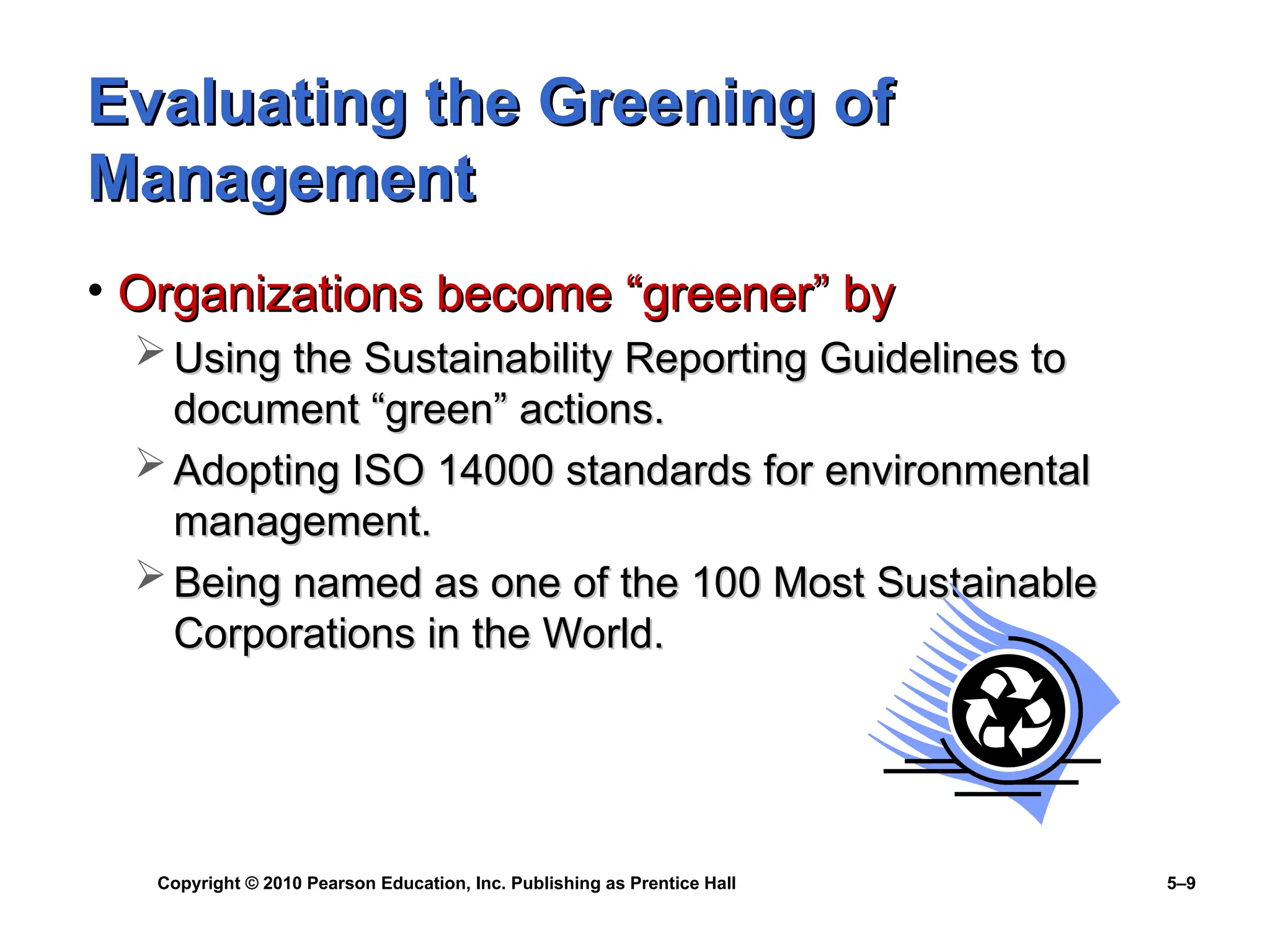 Copyright © 2010 Pearson Education, Inc. Publishing as Prentice Hall 5–9
Evaluating the Greening of
Evaluating the Greening of
Management
Management
• Organizations become “greener” by
Organizations become “greener” by
 Using the Sustainability Reporting Guidelines to
Using the Sustainability Reporting Guidelines to
document “green” actions.
document “green” actions.
 Adopting ISO 14000 standards for environmental
Adopting ISO 14000 standards for environmental
management.
management.
 Being named as one of the 100 Most Sustainable
Being named as one of the 100 Most Sustainable
Corporations in the World.
Corporations in the World.
 